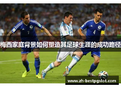 梅西家庭背景如何塑造其足球生涯的成功路径