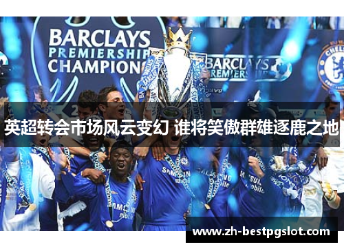 英超转会市场风云变幻 谁将笑傲群雄逐鹿之地 英超转会市场风云变幻 谁将笑傲群雄逐鹿之地
